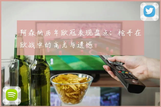 阿森纳历年欧冠表现盘点：枪手在欧战中的高光与遗憾