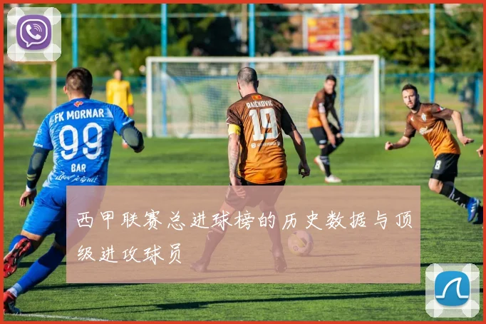 西甲联赛总进球榜的历史数据与顶级进攻球员