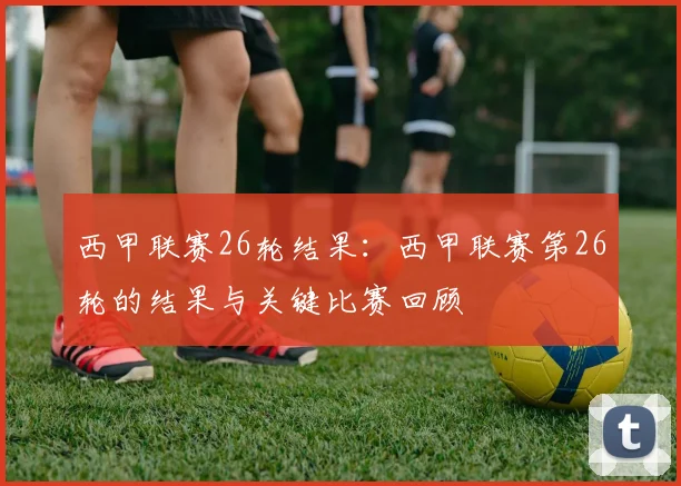 西甲联赛26轮结果：西甲联赛第26轮的结果与关键比赛回顾