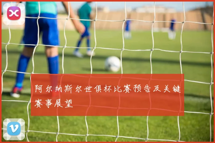 阿尔纳斯尔世俱杯比赛预告及关键赛事展望