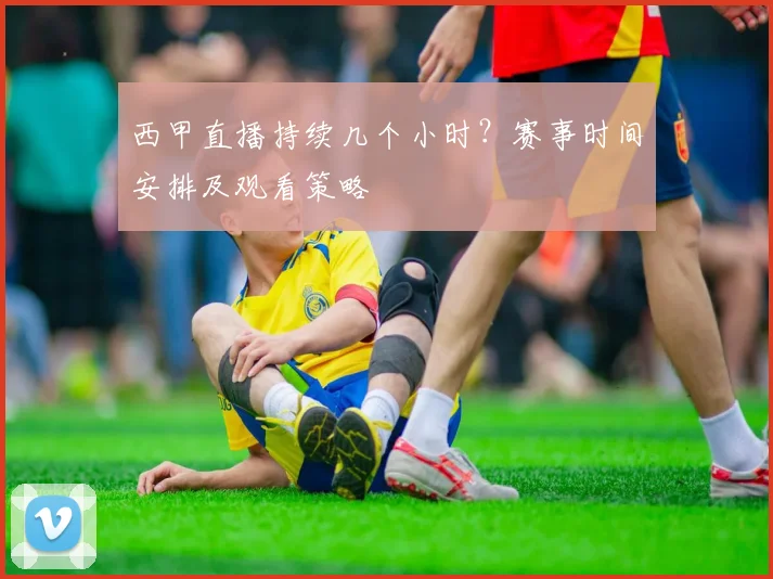 西甲直播持续几个小时？赛事时间安排及观看策略